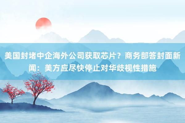 美国封堵中企海外公司获取芯片？商务部答封面新闻：美方应尽快停止对华歧视性措施
