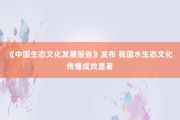 《中国生态文化发展报告》发布 我国水生态文化传播成效显著