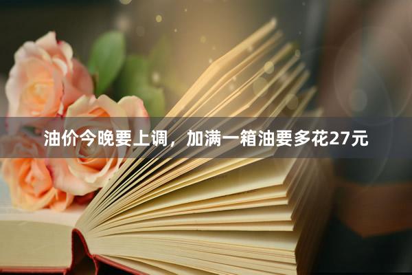 油价今晚要上调，加满一箱油要多花27元
