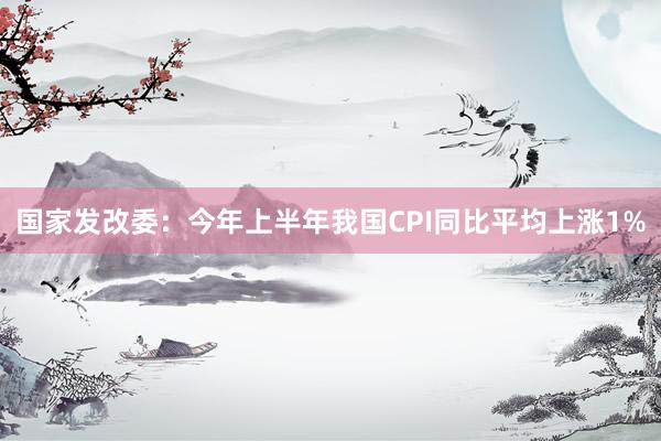 国家发改委：今年上半年我国CPI同比平均上涨1%