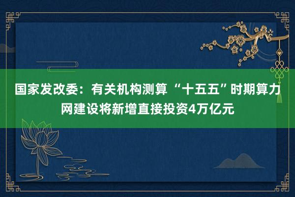 国家发改委：有关机构测算 “十五五”时期算力网建设将新增直接投资4万亿元