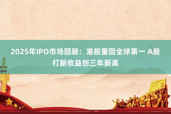 2025年IPO市场回顾：港股重回全球第一 A股打新收益创三年新高