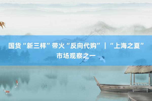 国货“新三样”带火“反向代购”｜“上海之夏”市场观察之一