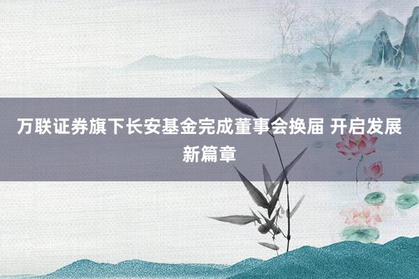 万联证券旗下长安基金完成董事会换届 开启发展新篇章