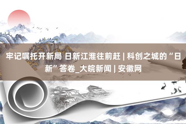 牢记嘱托开新局 日新江淮往前赶 | 科创之城的“日新”答卷_大皖新闻 | 安徽网