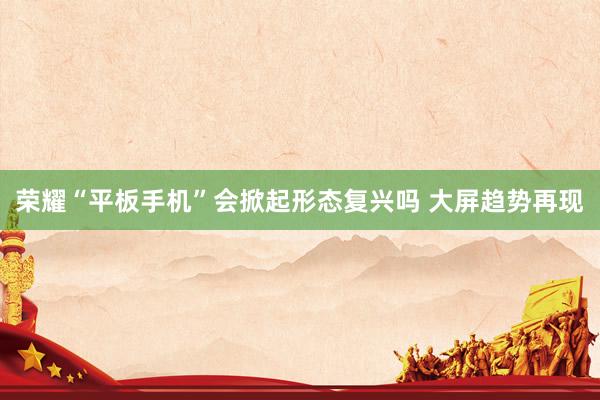 荣耀“平板手机”会掀起形态复兴吗 大屏趋势再现