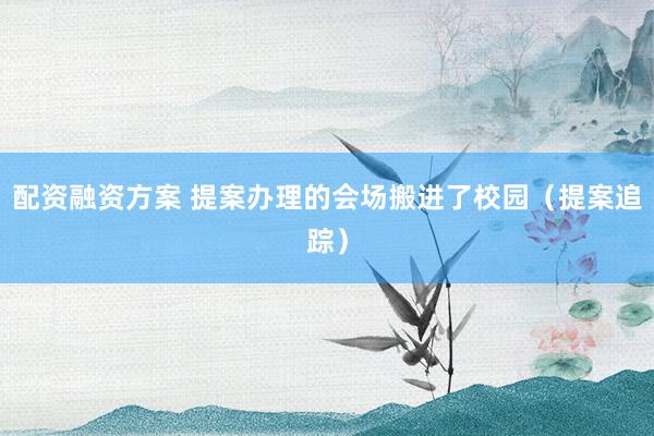 配资融资方案 提案办理的会场搬进了校园（提案追踪）