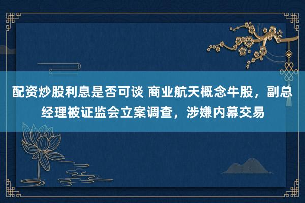 配资炒股利息是否可谈 商业航天概念牛股，副总经理被证监会立案调查，涉嫌内幕交易