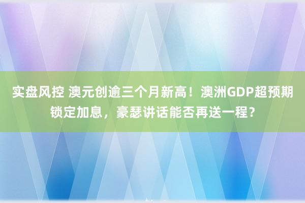实盘风控 澳元创逾三个月新高！澳洲GDP超预期锁定加息，豪瑟讲话能否再送一程？