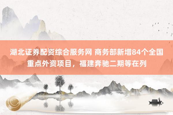 湖北证券配资综合服务网 商务部新增84个全国重点外资项目，福建奔驰二期等在列
