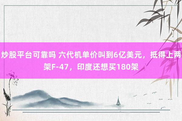 炒股平台可靠吗 六代机单价叫到6亿美元，抵得上两架F-47，印度还想买180架
