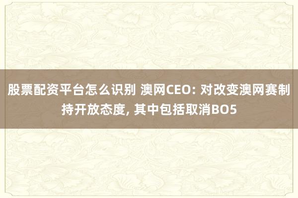 股票配资平台怎么识别 澳网CEO: 对改变澳网赛制持开放态度, 其中包括取消BO5
