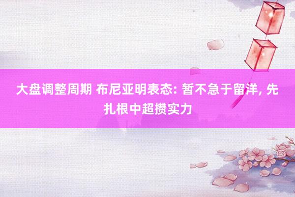大盘调整周期 布尼亚明表态: 暂不急于留洋, 先扎根中超攒实力