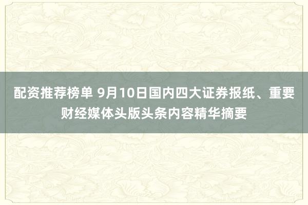 配资推荐榜单 9月10日国内四大证券报纸、重要财经媒体头版头条内容精华摘要