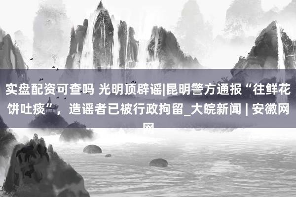 实盘配资可查吗 光明顶辟谣|昆明警方通报“往鲜花饼吐痰”，造谣者已被行政拘留_大皖新闻 | 安徽网