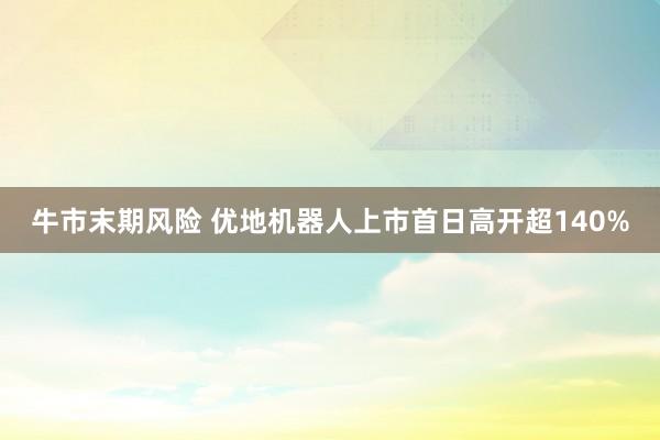 牛市末期风险 优地机器人上市首日高开超140%