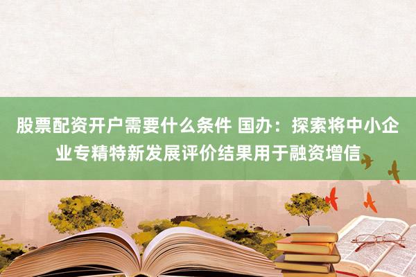 股票配资开户需要什么条件 国办：探索将中小企业专精特新发展评价结果用于融资增信