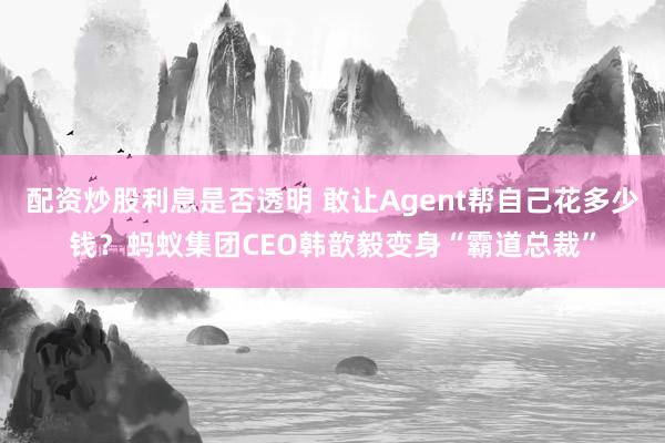 配资炒股利息是否透明 敢让Agent帮自己花多少钱？蚂蚁集团CEO韩歆毅变身“霸道总裁”