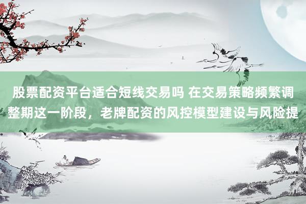 股票配资平台适合短线交易吗 在交易策略频繁调整期这一阶段，老牌配资的风控模型建设与风险提