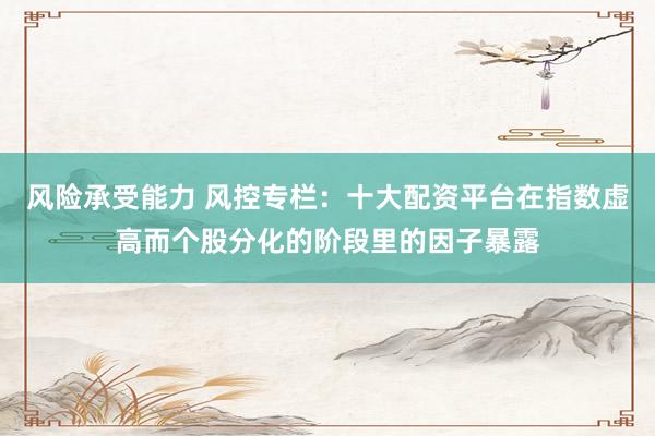 风险承受能力 风控专栏：十大配资平台在指数虚高而个股分化的阶段里的因子暴露