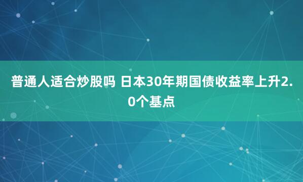 普通人适合炒股吗 日本30年期国债收益率上升2.0个基点