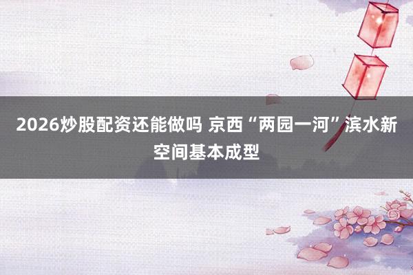 2026炒股配资还能做吗 京西“两园一河”滨水新空间基本成型