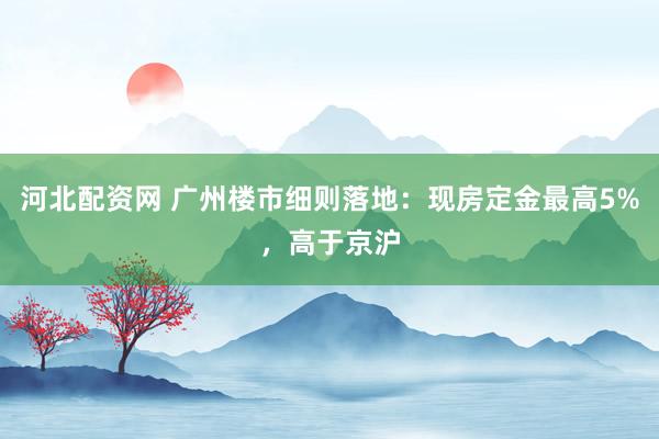 河北配资网 广州楼市细则落地：现房定金最高5%，高于京沪