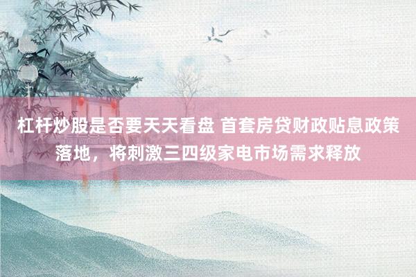 杠杆炒股是否要天天看盘 首套房贷财政贴息政策落地，将刺激三四级家电市场需求释放