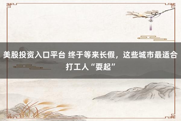 美股投资入口平台 终于等来长假，这些城市最适合打工人“耍起”