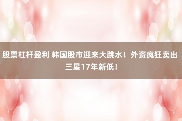 股票杠杆盈利 韩国股市迎来大跳水！外资疯狂卖出 三星17年新低！