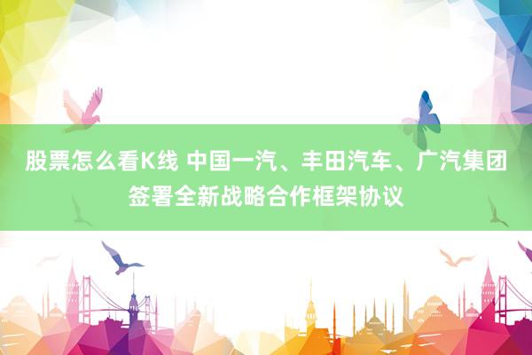股票怎么看K线 中国一汽、丰田汽车、广汽集团签署全新战略合作框架协议