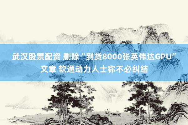武汉股票配资 删除“到货8000张英伟达GPU”文章 软通动力人士称不必纠结