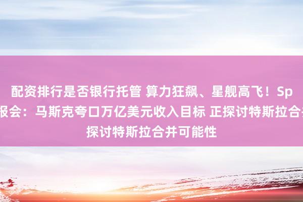 配资排行是否银行托管 算力狂飙、星舰高飞！SpaceX财报会：马斯克夸口万亿美元收入目标 正探讨特斯拉合并可能性
